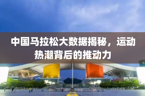 中国马拉松大数据揭秘，运动热潮背后的推动力