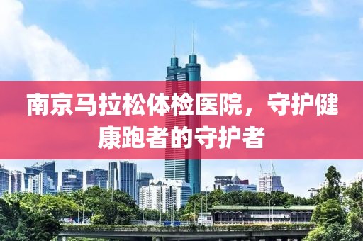 南京马拉松体检医院，守护健康跑者的守护者