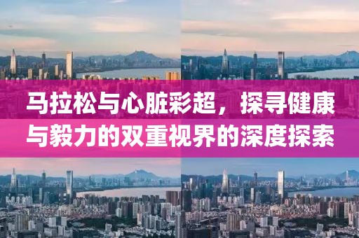 马拉松与心脏彩超，探寻健康与毅力的双重视界的深度探索