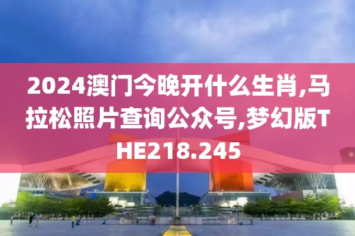 2024澳门今晚开什么生肖,马拉松照片查询公众号,梦幻版THE218.245