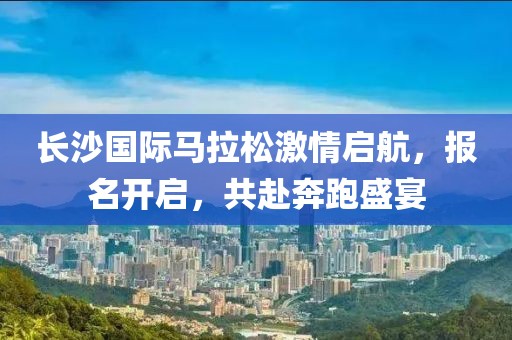 长沙国际马拉松激情启航，报名开启，共赴奔跑盛宴