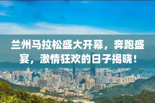 兰州马拉松盛大开幕，奔跑盛宴，激情狂欢的日子揭晓！