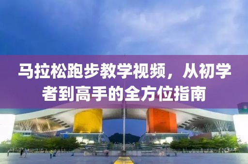 马拉松跑步教学视频，从初学者到高手的全方位指南