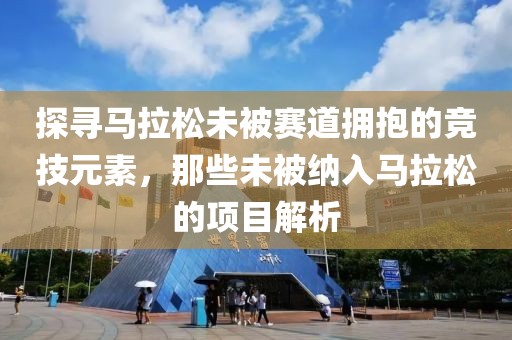 探寻马拉松未被赛道拥抱的竞技元素，那些未被纳入马拉松的项目解析