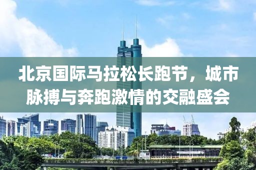 北京国际马拉松长跑节，城市脉搏与奔跑激情的交融盛会