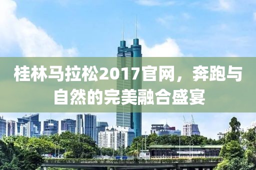 桂林马拉松2017官网，奔跑与自然的完美融合盛宴