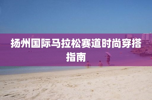 扬州国际马拉松赛道时尚穿搭指南