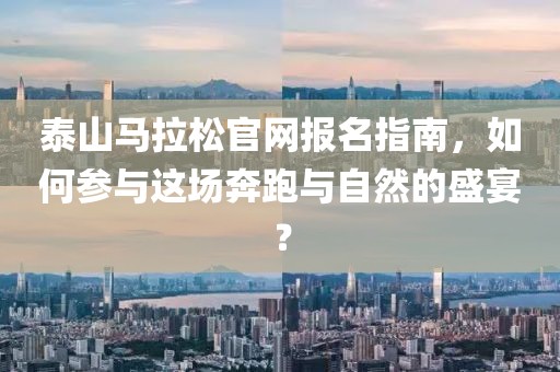 泰山马拉松官网报名指南，如何参与这场奔跑与自然的盛宴？