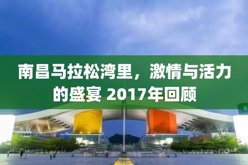 南昌马拉松湾里，激情与活力的盛宴 2017年回顾