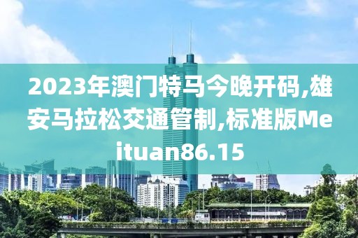 2023年澳门特马今晚开码,雄安马拉松交通管制,标准版Meituan86.15
