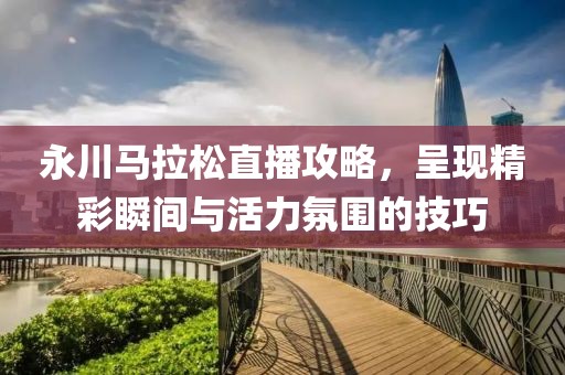 永川马拉松直播攻略，呈现精彩瞬间与活力氛围的技巧