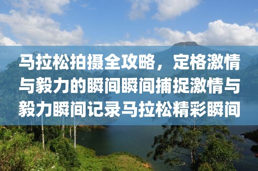 马拉松拍摄全攻略，定格激情与毅力的瞬间瞬间捕捉激情与毅力瞬间记录马拉松精彩瞬间