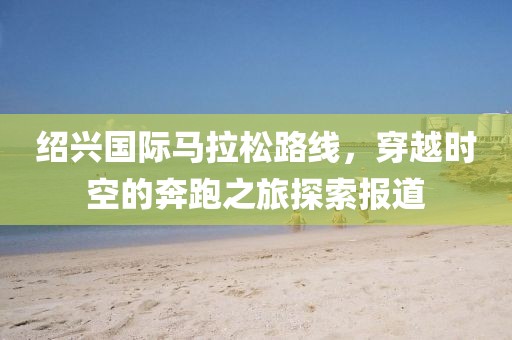 绍兴国际马拉松路线，穿越时空的奔跑之旅探索报道