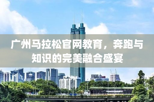 广州马拉松官网教育，奔跑与知识的完美融合盛宴