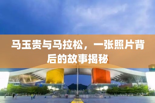马玉贵与马拉松，一张照片背后的故事揭秘