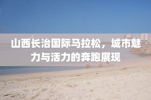山西长治国际马拉松，城市魅力与活力的奔跑展现