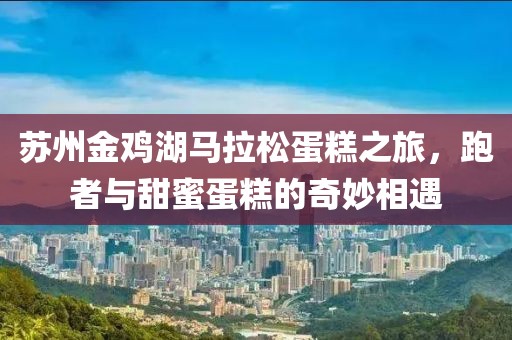 苏州金鸡湖马拉松蛋糕之旅，跑者与甜蜜蛋糕的奇妙相遇