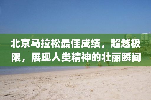 北京马拉松最佳成绩，超越极限，展现人类精神的壮丽瞬间
