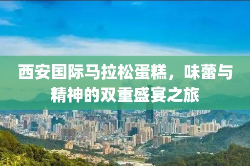 西安国际马拉松蛋糕，味蕾与精神的双重盛宴之旅