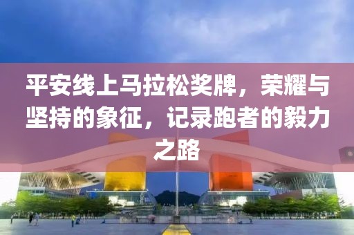 平安线上马拉松奖牌，荣耀与坚持的象征，记录跑者的毅力之路