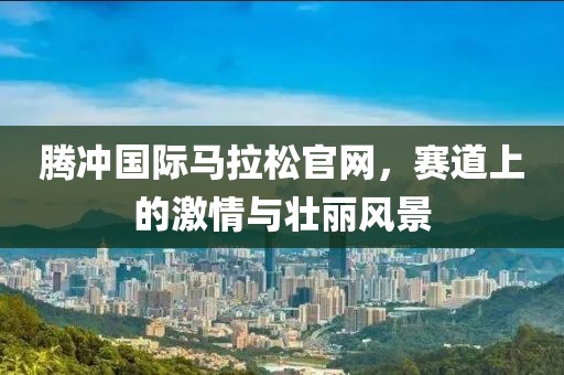 腾冲国际马拉松官网，赛道上的激情与壮丽风景