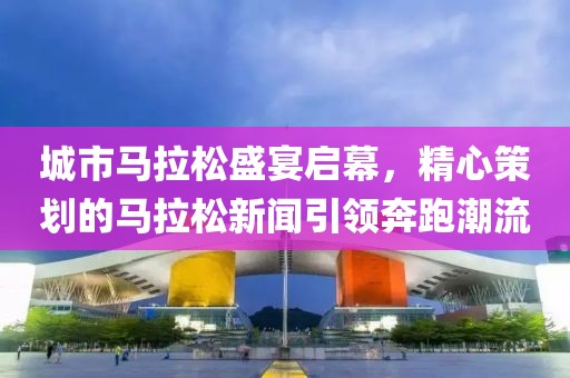 城市马拉松盛宴启幕，精心策划的马拉松新闻引领奔跑潮流