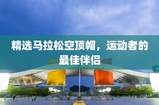 精选马拉松空顶帽，运动者的最佳伴侣