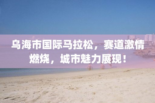 乌海市国际马拉松，赛道激情燃烧，城市魅力展现！