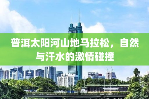 普洱太阳河山地马拉松，自然与汗水的激情碰撞
