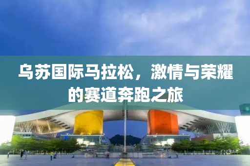 乌苏国际马拉松，激情与荣耀的赛道奔跑之旅