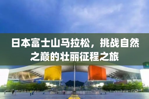 日本富士山马拉松，挑战自然之巅的壮丽征程之旅