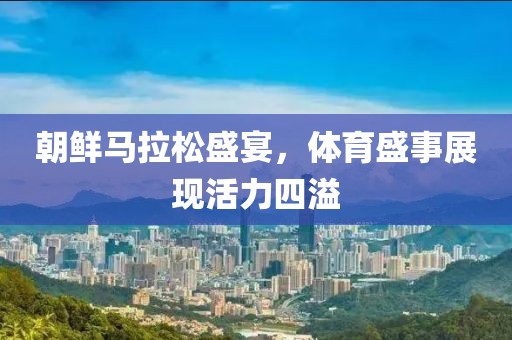 朝鲜马拉松盛宴，体育盛事展现活力四溢