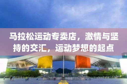 马拉松运动专卖店，激情与坚持的交汇，运动梦想的起点