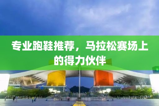 专业跑鞋推荐，马拉松赛场上的得力伙伴