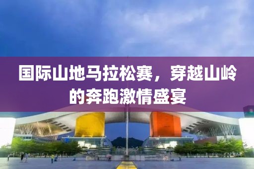 国际山地马拉松赛，穿越山岭的奔跑激情盛宴