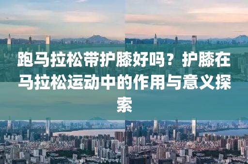 跑马拉松带护膝好吗？护膝在马拉松运动中的作用与意义探索