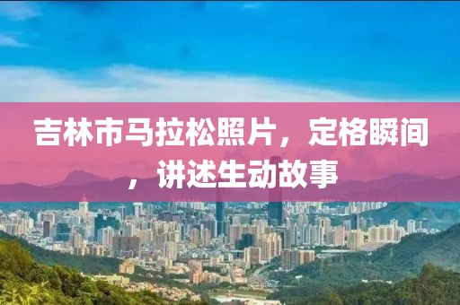 吉林市马拉松照片，定格瞬间，讲述生动故事