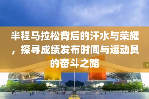 半程马拉松背后的汗水与荣耀，探寻成绩发布时间与运动员的奋斗之路