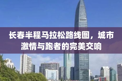 长春半程马拉松路线图，城市激情与跑者的完美交响
