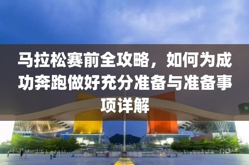 马拉松赛前全攻略，如何为成功奔跑做好充分准备与准备事项详解
