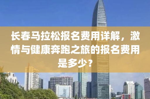 长春马拉松报名费用详解，激情与健康奔跑之旅的报名费用是多少？