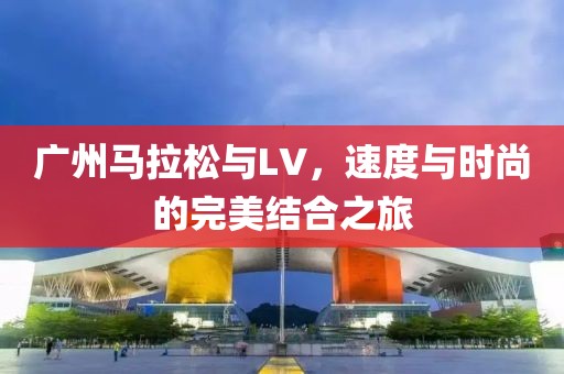 广州马拉松与LV，速度与时尚的完美结合之旅