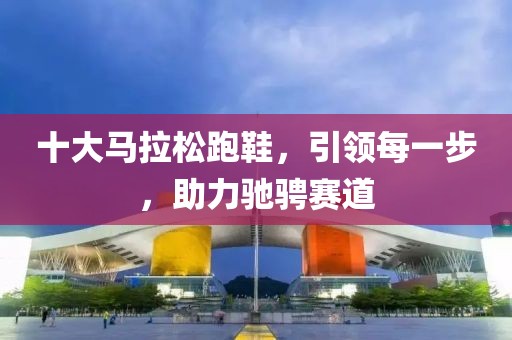 十大马拉松跑鞋，引领每一步，助力驰骋赛道