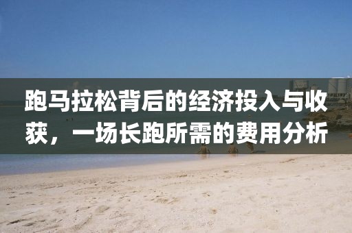 跑马拉松背后的经济投入与收获，一场长跑所需的费用分析