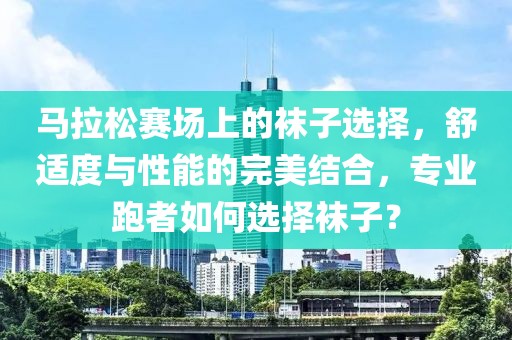 马拉松赛场上的袜子选择，舒适度与性能的完美结合，专业跑者如何选择袜子？