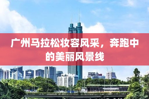 广州马拉松妆容风采，奔跑中的美丽风景线