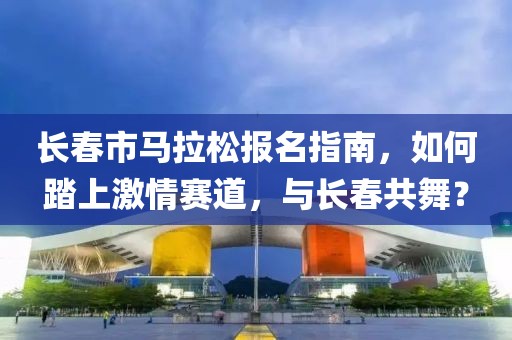 长春市马拉松报名指南，如何踏上激情赛道，与长春共舞？