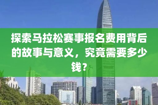 探索马拉松赛事报名费用背后的故事与意义，究竟需要多少钱？