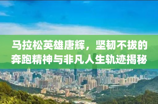 马拉松英雄唐辉，坚韧不拔的奔跑精神与非凡人生轨迹揭秘