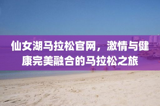 仙女湖马拉松官网，激情与健康完美融合的马拉松之旅